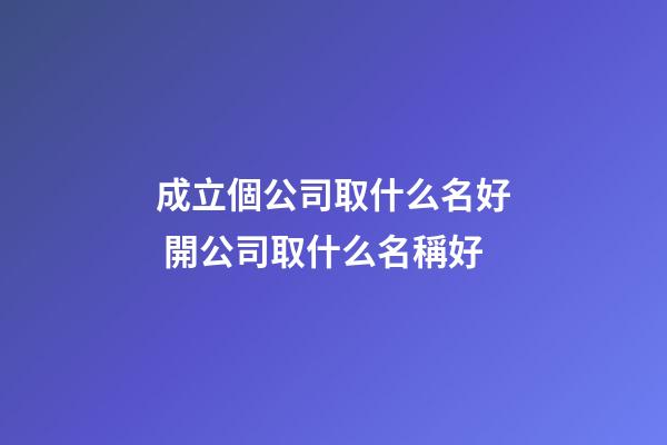 成立個公司取什么名好 開公司取什么名稱好